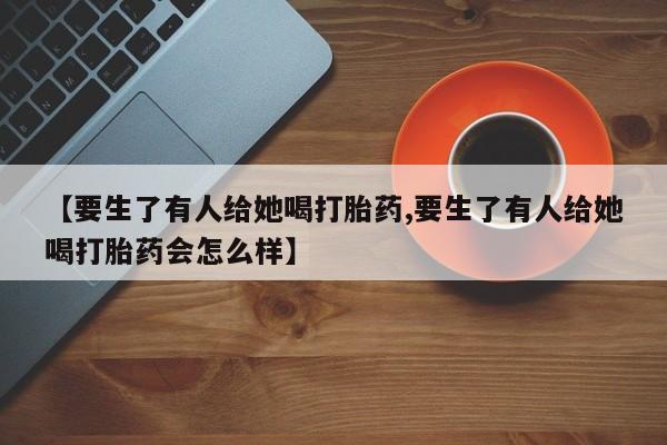 米非司酮私人微信号【要生了有人给她喝打胎药,要生了有人给她喝打胎药会怎么样】