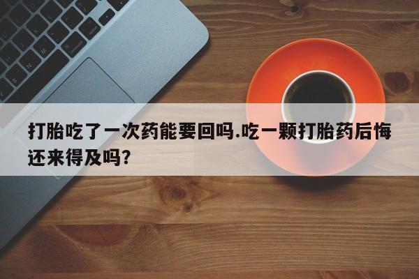 米非司酮私人微信号打胎吃了一次药能要回吗.吃一颗打胎药后悔还来得及吗？