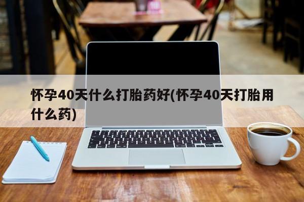 米非司酮私人微信号怀孕40天什么打胎药好(怀孕40天打胎用什么药)