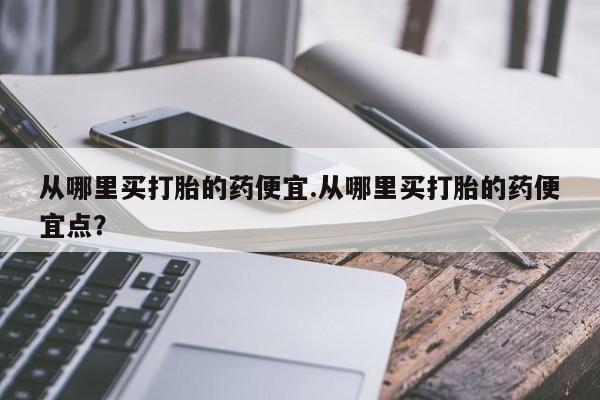 米非司酮私人微信号从哪里买打胎的药便宜.从哪里买打胎的药便宜点？