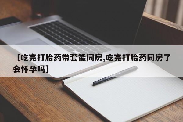 米非司酮私人微信号【吃完打胎药带套能同房,吃完打胎药同房了会怀孕吗】
