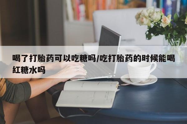 米非司酮私人微信号喝了打胎药可以吃糖吗/吃打胎药的时候能喝红糖水吗