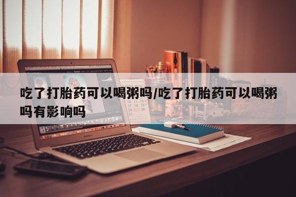 米非司酮私人微信号吃了打胎药可以喝粥吗/吃了打胎药可以喝粥吗有影响吗