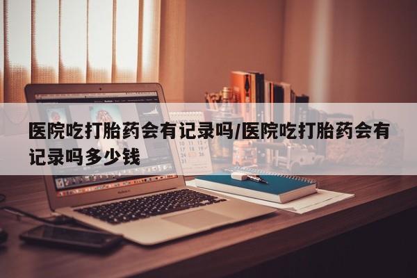 米非司酮私人微信号医院吃打胎药会有记录吗/医院吃打胎药会有记录吗多少钱