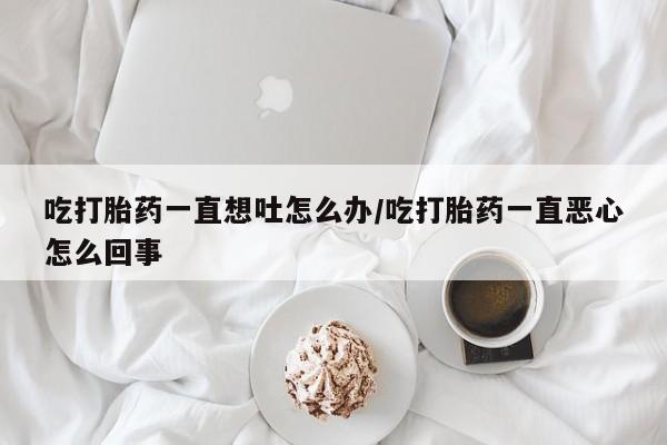 米非司酮私人微信号吃打胎药一直想吐怎么办/吃打胎药一直恶心怎么回事