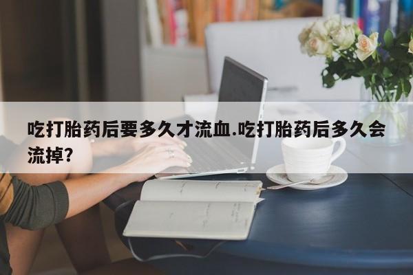 米非司酮私人微信号吃打胎药后要多久才流血.吃打胎药后多久会流掉？
