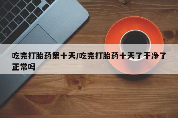 米非司酮私人微信号吃完打胎药第十天/吃完打胎药十天了干净了正常吗