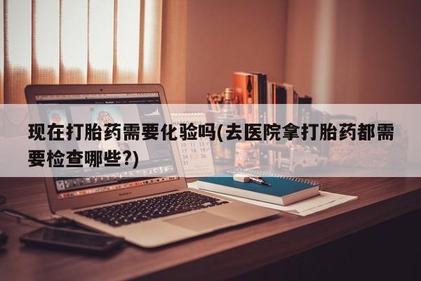 米非司酮私人微信号现在打胎药需要化验吗(去医院拿打胎药都需要检查哪些?)