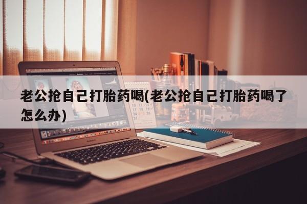 米非司酮私人微信号老公抢自己打胎药喝(老公抢自己打胎药喝了怎么办)