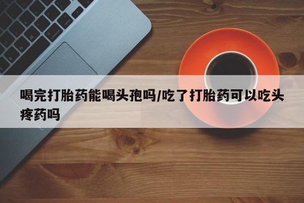 米非司酮私人微信号喝完打胎药能喝头孢吗/吃了打胎药可以吃头疼药吗