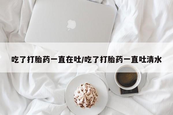 米非司酮私人微信号吃了打胎药一直在吐/吃了打胎药一直吐清水