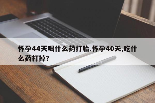 米非司酮私人微信号怀孕44天喝什么药打胎.怀孕40天,吃什么药打掉？