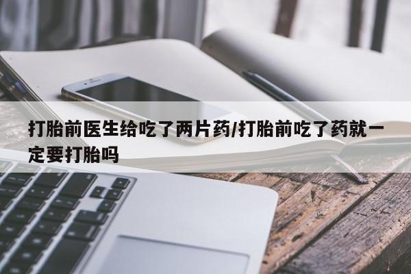 米非司酮私人微信号打胎前医生给吃了两片药/打胎前吃了药就一定要打胎吗