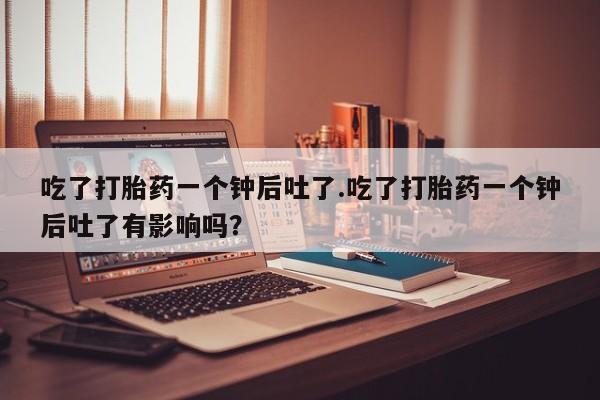 米非司酮私人微信号吃了打胎药一个钟后吐了.吃了打胎药一个钟后吐了有影响吗？
