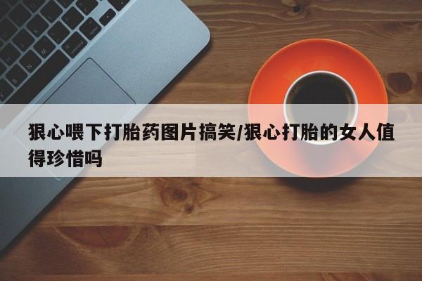 米非司酮私人微信号狠心喂下打胎药图片搞笑/狠心打胎的女人值得珍惜吗