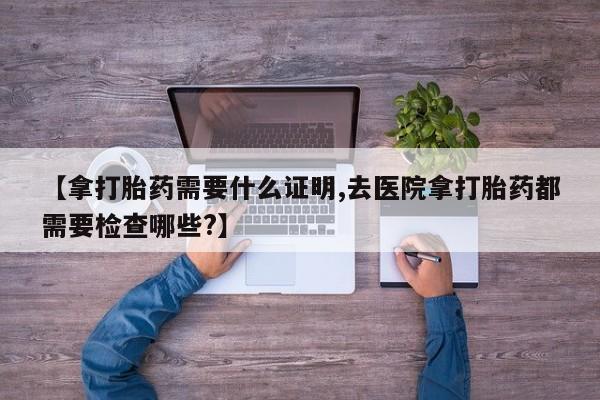 米非司酮私人微信号【拿打胎药需要什么证明,去医院拿打胎药都需要检查哪些?】