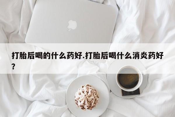米非司酮私人微信号打胎后喝的什么药好.打胎后喝什么消炎药好？