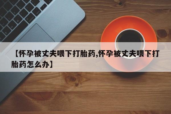 米非司酮私人微信号【怀孕被丈夫喂下打胎药,怀孕被丈夫喂下打胎药怎么办】