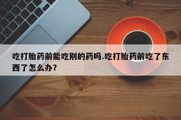 米非司酮私人微信号吃打胎药前能吃别的药吗.吃打胎药前吃了东西了怎么办？