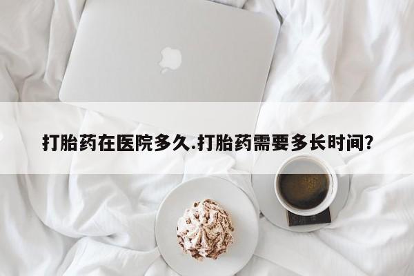 米非司酮私人微信号打胎药在医院多久.打胎药需要多长时间？