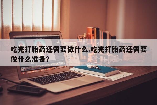 米非司酮私人微信号吃完打胎药还需要做什么.吃完打胎药还需要做什么准备？