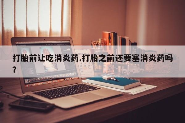 米非司酮私人微信号打胎前让吃消炎药.打胎之前还要塞消炎药吗？