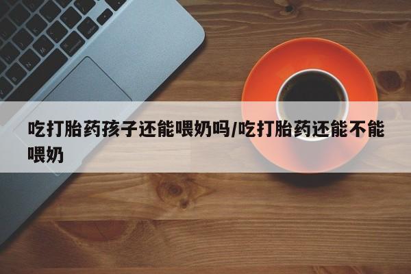 米非司酮私人微信号吃打胎药孩子还能喂奶吗/吃打胎药还能不能喂奶