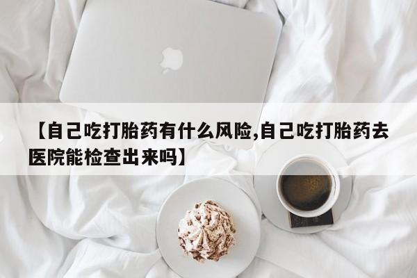 米非司酮私人微信号【自己吃打胎药有什么风险,自己吃打胎药去医院能检查出来吗】