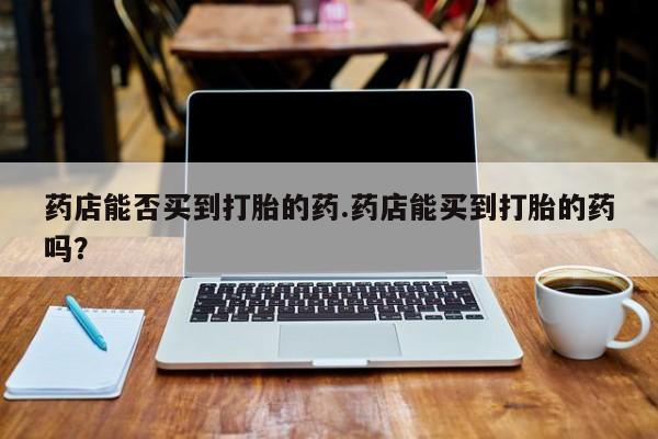 米非司酮私人微信号药店能否买到打胎的药.药店能买到打胎的药吗？