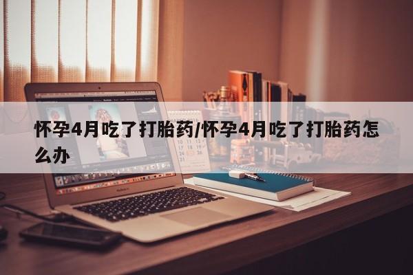 米非司酮私人微信号怀孕4月吃了打胎药/怀孕4月吃了打胎药怎么办