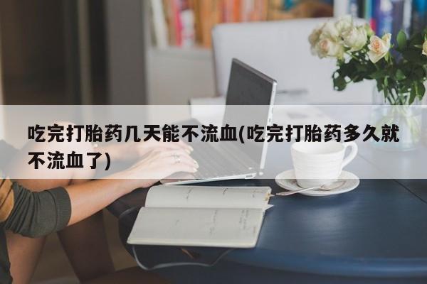 米非司酮私人微信号吃完打胎药几天能不流血(吃完打胎药多久就不流血了)