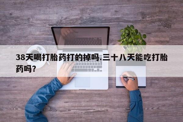 米非司酮私人微信号38天喝打胎药打的掉吗.三十八天能吃打胎药吗？