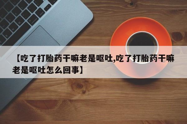 米非司酮私人微信号【吃了打胎药干嘛老是呕吐,吃了打胎药干嘛老是呕吐怎么回事】