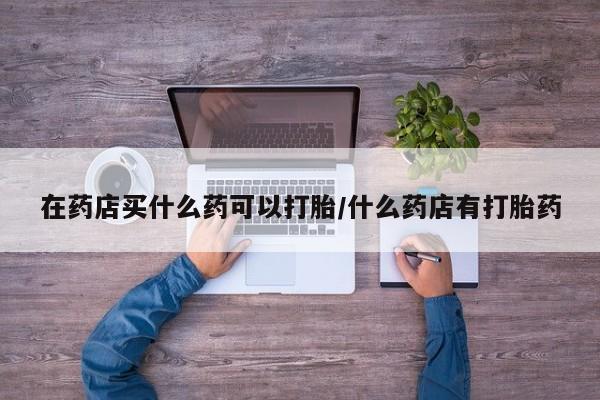 米非司酮私人微信号在药店买什么药可以打胎/什么药店有打胎药