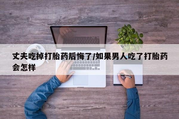 米非司酮私人微信号丈夫吃掉打胎药后悔了/如果男人吃了打胎药会怎样