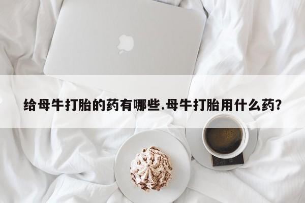 米非司酮私人微信号给母牛打胎的药有哪些.母牛打胎用什么药？