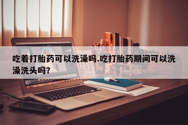 米非司酮私人微信号吃着打胎药可以洗澡吗.吃打胎药期间可以洗澡洗头吗？
