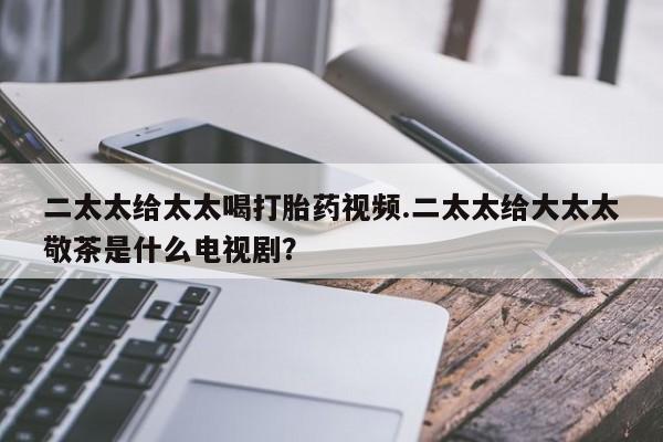 米非司酮私人微信号二太太给太太喝打胎药视频.二太太给大太太敬茶是什么电视剧？