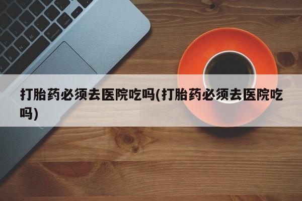 米非司酮私人微信号打胎药必须去医院吃吗(打胎药必须去医院吃吗)
