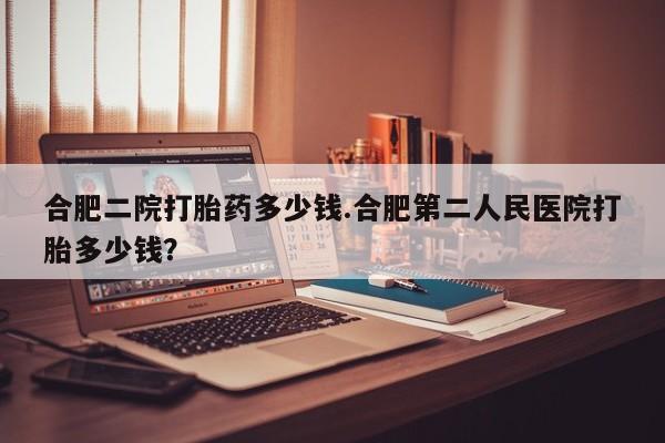 米非司酮私人微信号合肥二院打胎药多少钱.合肥第二人民医院打胎多少钱？