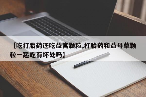 米非司酮私人微信号【吃打胎药还吃益宫颗粒,打胎药和益母草颗粒一起吃有坏处吗】