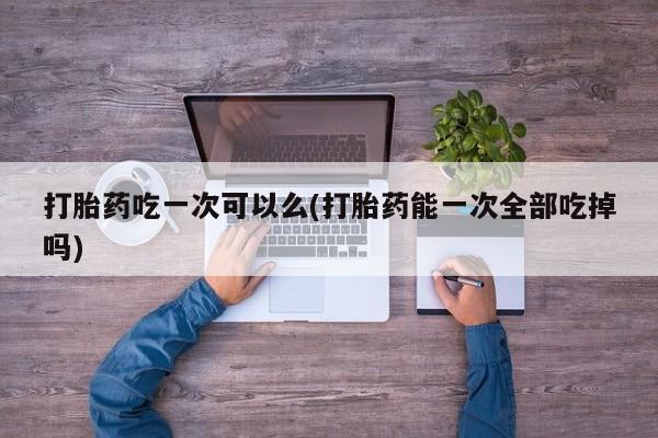米非司酮私人微信号打胎药吃一次可以么(打胎药能一次全部吃掉吗)