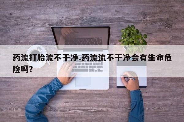 米非司酮私人微信号药流打胎流不干净.药流流不干净会有生命危险吗？