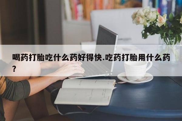 米非司酮私人微信号喝药打胎吃什么药好得快.吃药打胎用什么药？