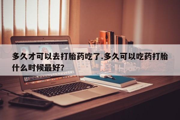米非司酮私人微信号多久才可以去打胎药吃了.多久可以吃药打胎什么时候最好？