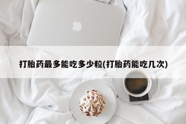 米非司酮私人微信号打胎药最多能吃多少粒(打胎药能吃几次)