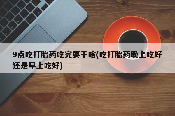 米非司酮私人微信号9点吃打胎药吃完要干啥(吃打胎药晚上吃好还是早上吃好)